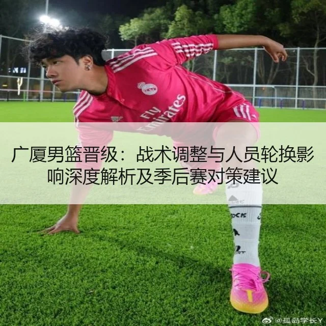 广厦男篮晋级：战术调整与人员轮换影响深度解析及季后赛对策建议